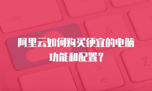 阿里云如何购买便宜的电脑功能和配置？