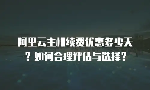 阿里云主机续费优惠多少天？如何合理评估与选择？