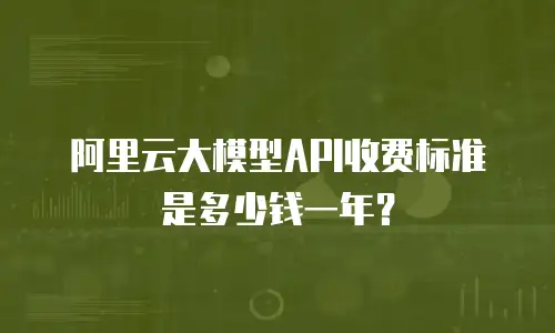 阿里云大模型API收费标准是多少钱一年？