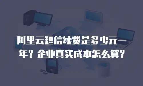 阿里云短信续费是多少元一年？企业真实成本怎么算？