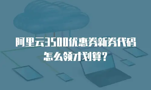 阿里云3500优惠券新券代码怎么领才划算？