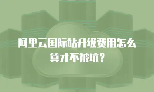 阿里云国际站升级费用怎么算才不被坑？