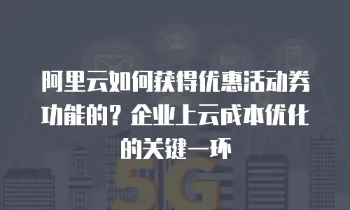 阿里云如何获得优惠活动券功能的？企业上云成本优化的关键一环