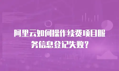 阿里云如何操作续费项目服务信息登记失败？