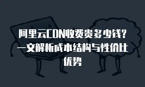 阿里云CDN收费贵多少钱？一文解析成本结构与性价比优势