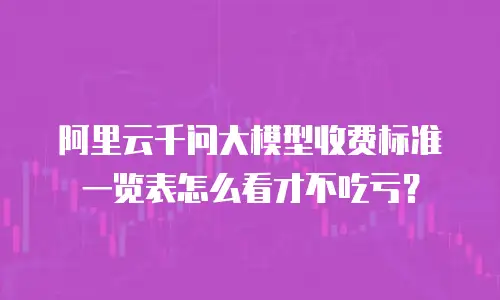 阿里云千问大模型收费标准一览表怎么看才不吃亏？