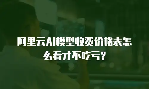阿里云AI模型收费价格表怎么看才不吃亏？