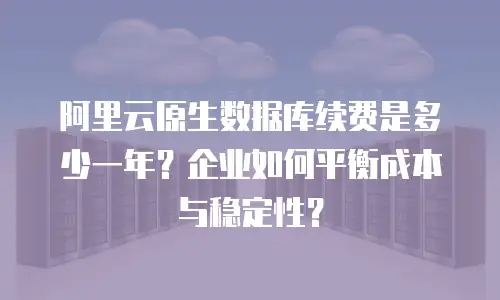 阿里云原生数据库续费是多少一年？企业如何平衡成本与稳定性？