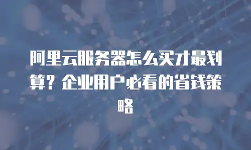 阿里云服务器怎么买才最划算？企业用户必看的省钱策略
