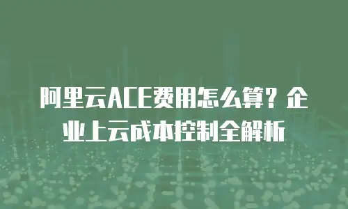阿里云ACE费用怎么算？企业上云成本控制全解析