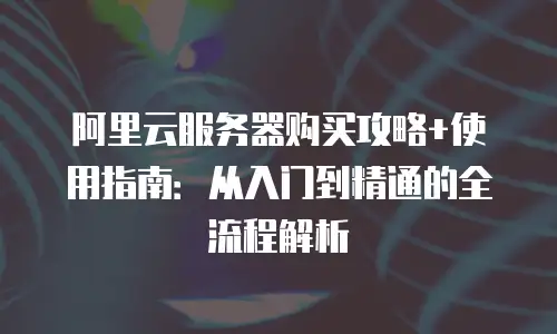 阿里云服务器购买攻略+使用指南：从入门到精通的全流程解析