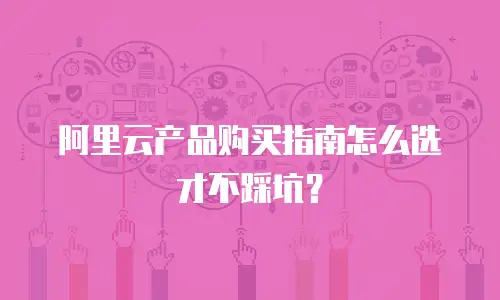阿里云产品购买指南怎么选才不踩坑？