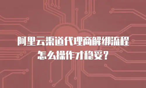 阿里云渠道代理商解绑流程怎么操作才稳妥？