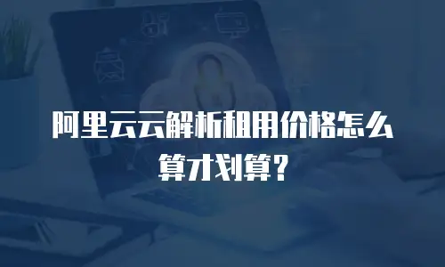 阿里云云解析租用价格怎么算才划算？