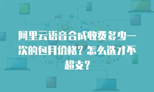 阿里云语音合成收费多少一次的包月价格？怎么选才不超支？