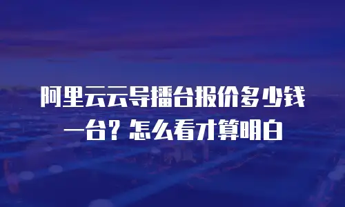 阿里云云导播台报价多少钱一台？怎么看才算明白