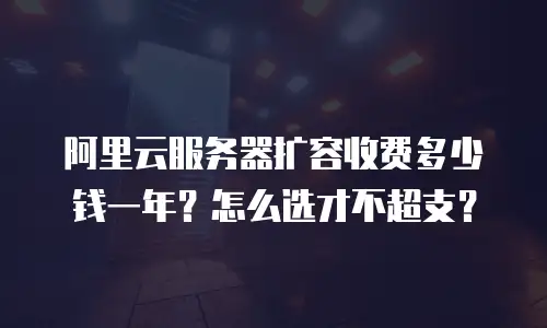 阿里云服务器扩容收费多少钱一年？怎么选才不超支？