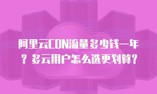 阿里云CDN流量多少钱一年？多云用户怎么选更划算？