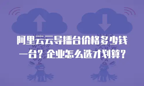 阿里云云导播台价格多少钱一台？企业怎么选才划算？