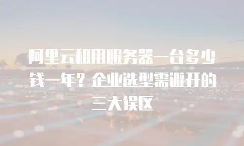 阿里云租用服务器一台多少钱一年？企业选型需避开的三大误区
