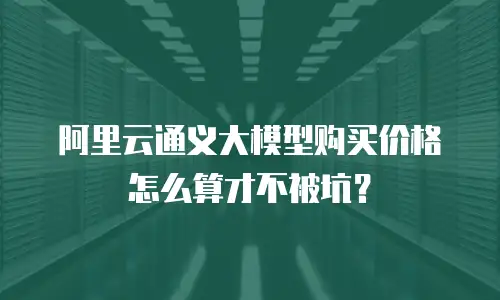 阿里云通义大模型购买价格怎么算才不被坑？