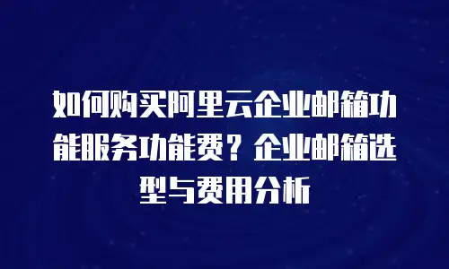如何购买阿里云企业邮箱功能服务功能费？企业邮箱选型与费用分析