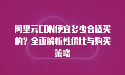 阿里云CDN便宜多少合适买的？全面解析性价比与购买策略
