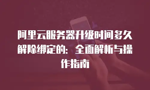 阿里云服务器升级时间多久解除绑定的：全面解析与操作指南