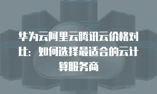华为云阿里云腾讯云价格对比：如何选择最适合的云计算服务商