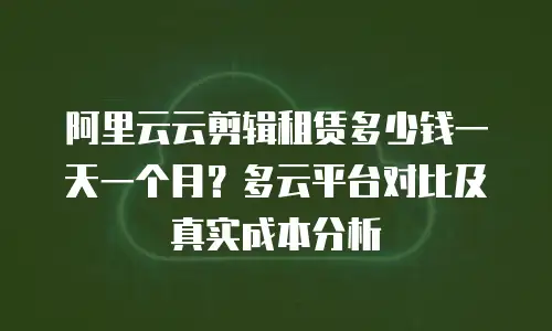 阿里云云剪辑租赁多少钱一天一个月？多云平台对比及真实成本分析
