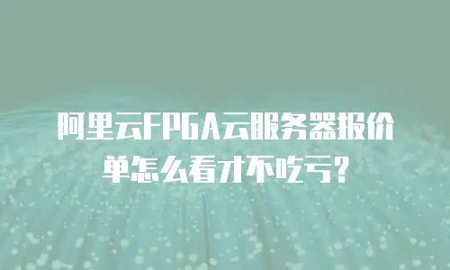 阿里云FPGA云服务器报价单怎么看才不吃亏？
