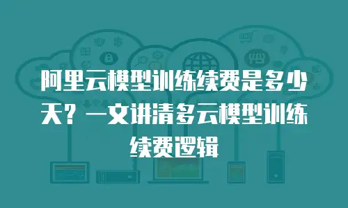 阿里云模型训练续费是多少天？一文讲清多云模型训练续费逻辑