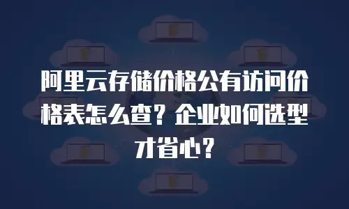 阿里云存储价格公有访问价格表怎么查？企业如何选型才省心？