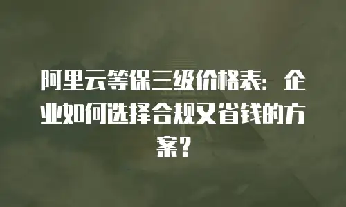 阿里云等保三级价格表：企业如何选择合规又省钱的方案？