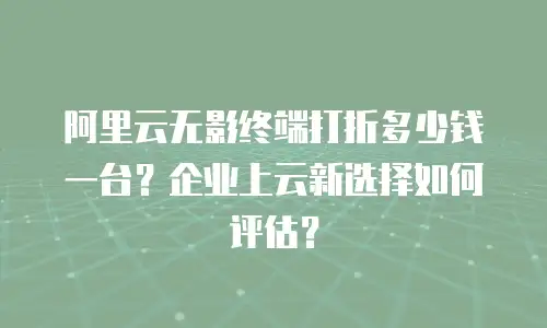 阿里云无影终端打折多少钱一台？企业上云新选择如何评估？