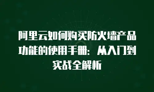 阿里云如何购买防火墙产品功能的使用手册：从入门到实战全解析