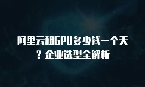 阿里云租GPU多少钱一个天？企业选型全解析