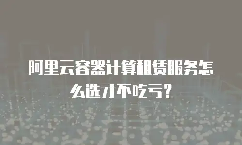 阿里云容器计算租赁服务怎么选才不吃亏？