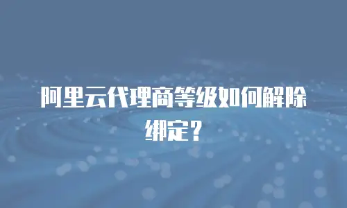 阿里云代理商等级如何解除绑定？
