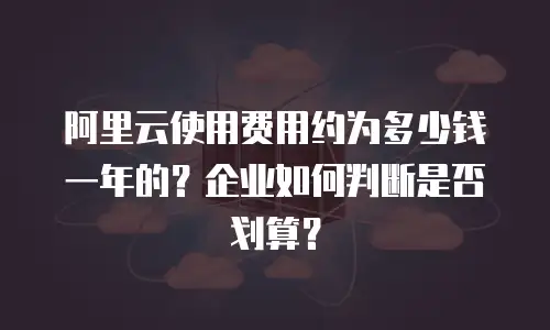 阿里云使用费用约为多少钱一年的？企业如何判断是否划算？