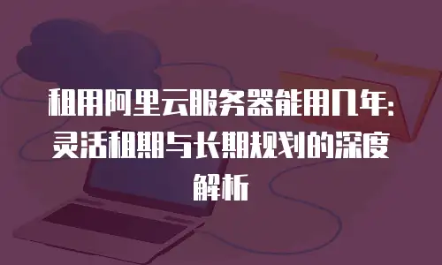 租用阿里云服务器能用几年：灵活租期与长期规划的深度解析