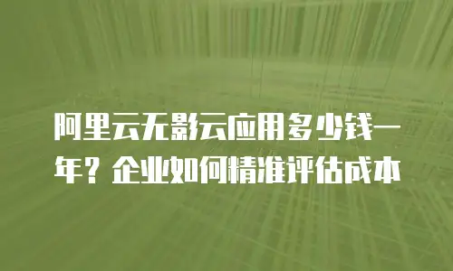 阿里云无影云应用多少钱一年？企业如何精准评估成本