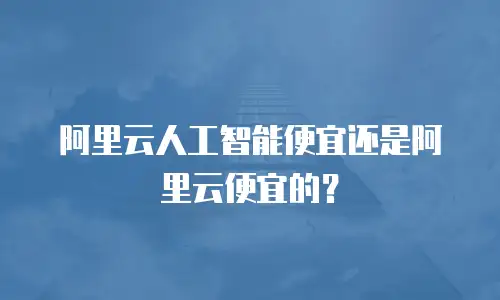 阿里云人工智能便宜还是阿里云便宜的？