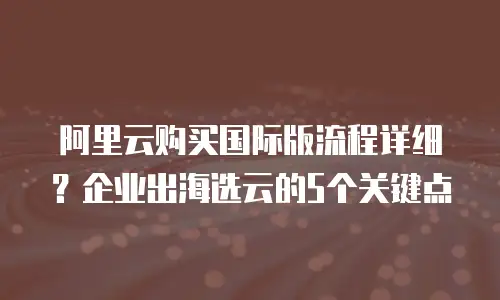 阿里云购买国际版流程详细？企业出海选云的5个关键点