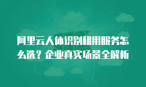 阿里云人体识别租用服务怎么选？企业真实场景全解析