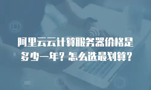 阿里云云计算服务器价格是多少一年？怎么选最划算？