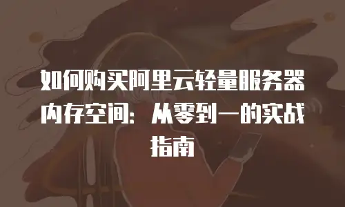 如何购买阿里云轻量服务器内存空间：从零到一的实战指南
