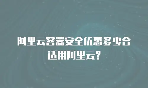 阿里云容器安全优惠多少合适用阿里云？