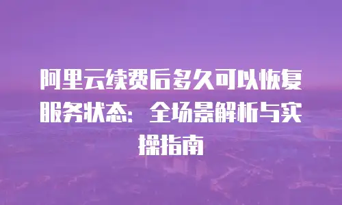 阿里云续费后多久可以恢复服务状态：全场景解析与实操指南