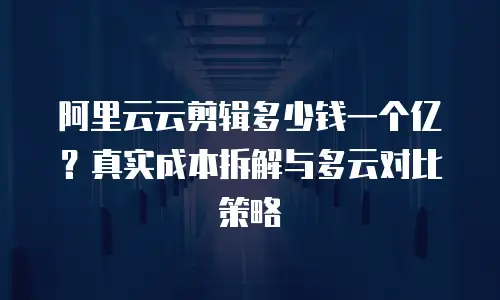 阿里云云剪辑多少钱一个亿？真实成本拆解与多云对比策略